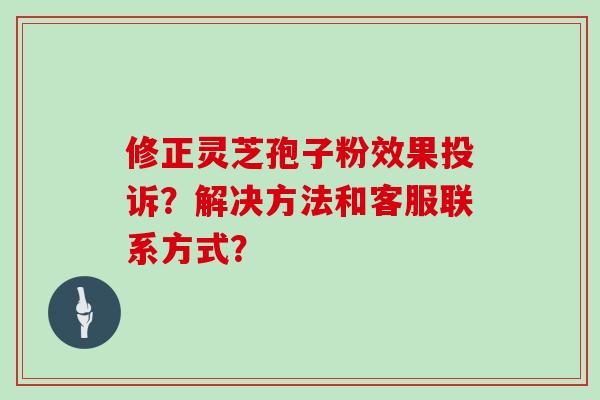 修正灵芝孢子粉效果投诉？解决方法和客服联系方式？