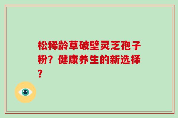 松稀龄草破壁灵芝孢子粉?健康养生的新选择? 松稀龄草破壁灵芝孢子粉?健康养生的新选择?