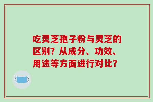 吃灵芝孢子粉与灵芝的区别?从成分、功效、用途等方面进行对比? 吃灵芝孢子粉与灵芝的区别?从成分、功效、用途等方面进行对比?
