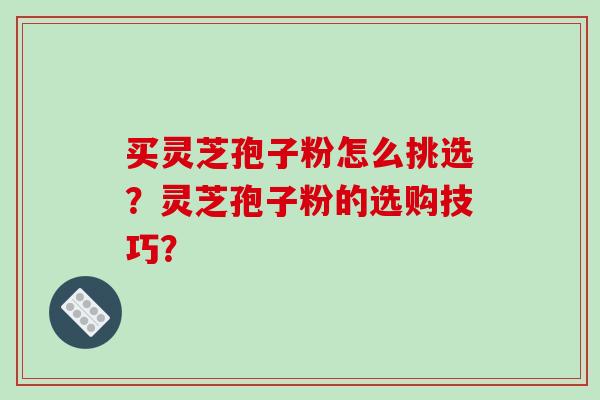 买灵芝孢子粉怎么挑选?灵芝孢子粉的选购技巧? 买灵芝孢子粉怎么挑选?灵芝孢子粉的选购技巧?