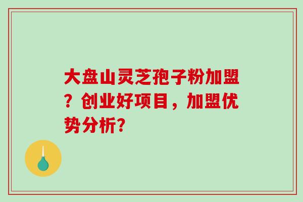 大盘山灵芝孢子粉加盟?创业好项目,加盟优势分析? 大盘山灵芝孢子粉加盟?创业好项目,加盟优势分析?