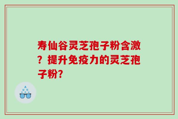 寿仙谷灵芝孢子粉含激?提升免疫力的灵芝孢子粉? 寿仙谷灵芝孢子粉含激?提升免疫力的灵芝孢子粉?