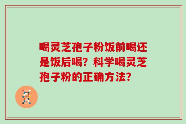 喝灵芝孢子粉饭前喝还是饭后喝?科学喝灵芝孢子粉的正确方法? 喝灵芝孢子粉饭前喝还是饭后喝?科学喝灵芝孢子粉的正确方法?