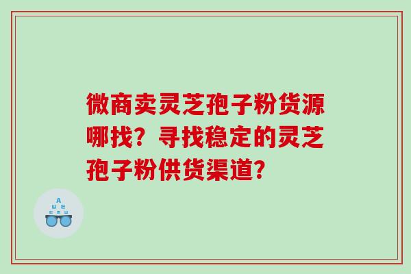 微商卖灵芝孢子粉货源哪找?寻找稳定的灵芝孢子粉供货渠道? 微商卖灵芝孢子粉货源哪找?寻找稳定的灵芝孢子粉供货渠道?