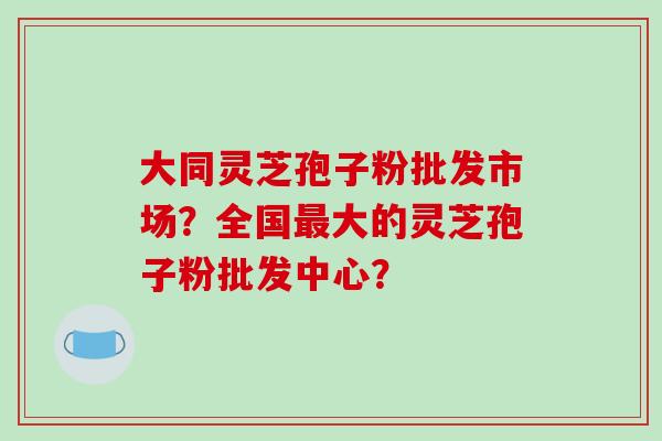 大同灵芝孢子粉批发市场?全国大的灵芝孢子粉批发中心? 大同灵芝孢子粉批发市场?全国大的灵芝孢子粉批发中心?