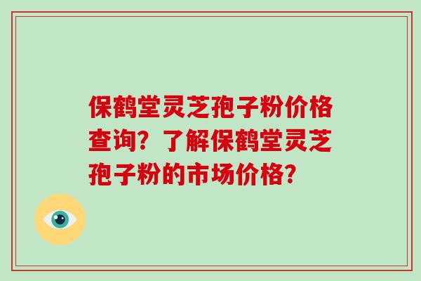 保鹤堂灵芝孢子粉价格查询?了解保鹤堂灵芝孢子粉的市场价格? 保鹤堂灵芝孢子粉价格查询?了解保鹤堂灵芝孢子粉的市场价格?