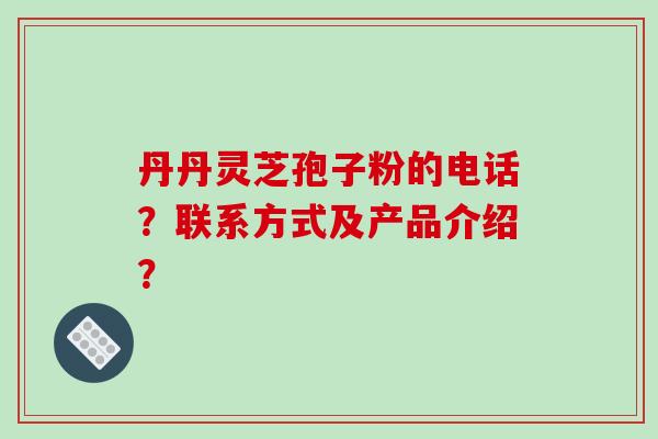 丹丹灵芝孢子粉的电话?联系方式及产品介绍? 丹丹灵芝孢子粉的电话?联系方式及产品介绍?