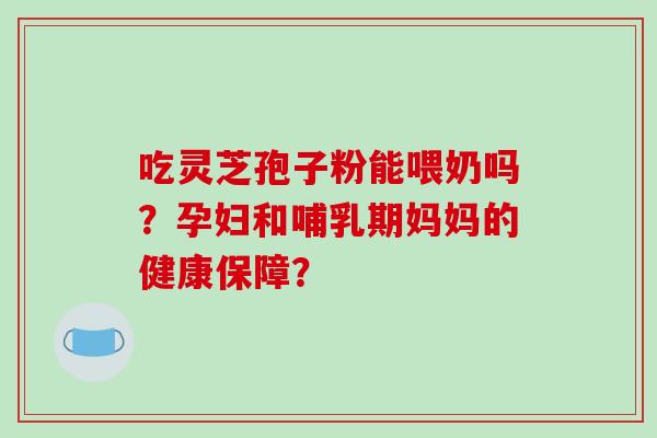 吃灵芝孢子粉能喂奶吗?孕妇和哺乳期妈妈的健康保障? 吃灵芝孢子粉能喂奶吗?孕妇和哺乳期妈妈的健康保障?