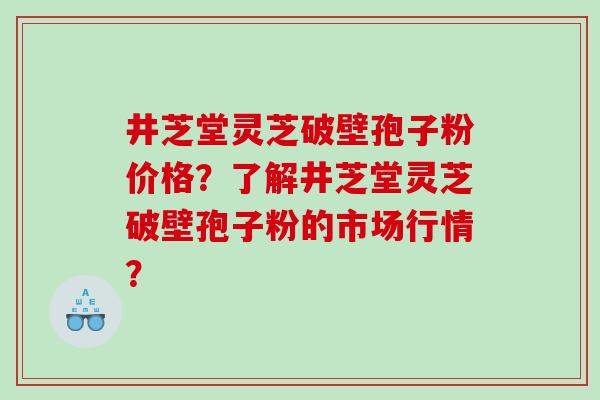 井芝堂灵芝破壁孢子粉价格?了解井芝堂灵芝破壁孢子粉的市场行情? 井芝堂灵芝破壁孢子粉价格?了解井芝堂灵芝破壁孢子粉的市场行情?