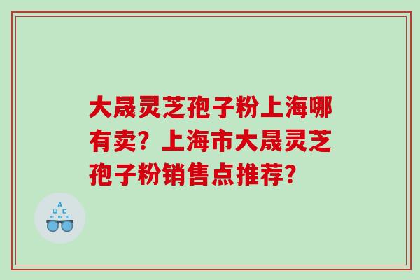 大晟灵芝孢子粉上海哪有卖？上海市大晟灵芝孢子粉销售点推荐？
