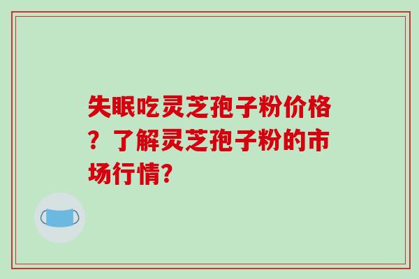 吃灵芝孢子粉价格?了解灵芝孢子粉的市场行情? 吃灵芝孢子粉价格?了解灵芝孢子粉的市场行情?