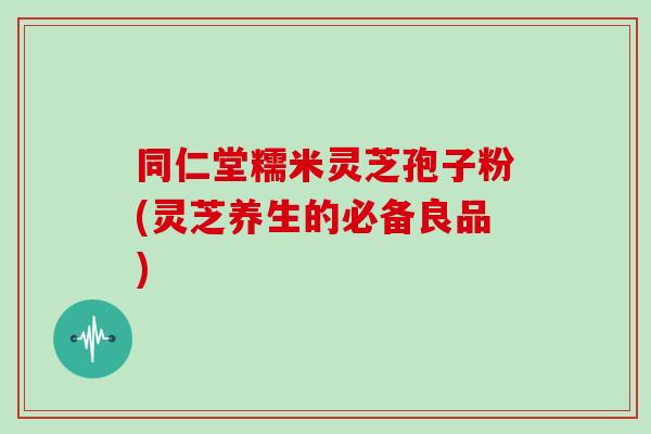 同仁堂糯米灵芝孢子粉(灵芝养生的必备良品) 同仁堂糯米灵芝孢子粉(灵芝养生的必备良品)