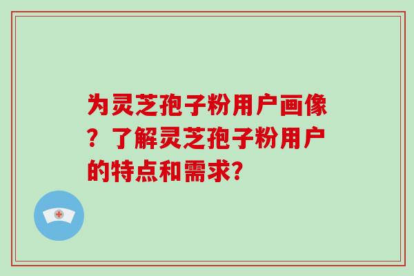 为灵芝孢子粉用户画像?了解灵芝孢子粉用户的特点和需求? 为灵芝孢子粉用户画像?了解灵芝孢子粉用户的特点和需求?