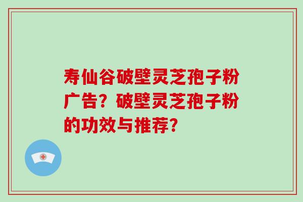 寿仙谷破壁灵芝孢子粉广告?破壁灵芝孢子粉的功效与推荐? 寿仙谷破壁灵芝孢子粉广告?破壁灵芝孢子粉的功效与推荐?
