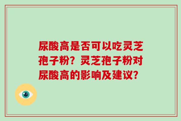 尿酸高是否可以吃灵芝孢子粉?灵芝孢子粉对尿酸高的影响及建议? 尿酸高是否可以吃灵芝孢子粉?灵芝孢子粉对尿酸高的影响及建议?