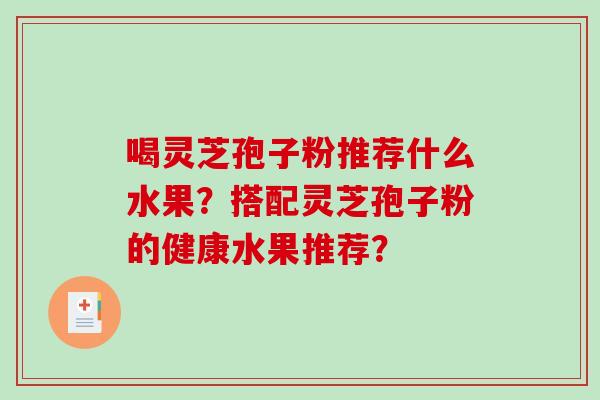 喝灵芝孢子粉推荐什么水果?搭配灵芝孢子粉的健康水果推荐? 喝灵芝孢子粉推荐什么水果?搭配灵芝孢子粉的健康水果推荐?