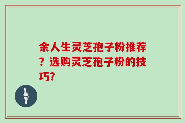 余人生灵芝孢子粉推荐?选购灵芝孢子粉的技巧? 余人生灵芝孢子粉推荐?选购灵芝孢子粉的技巧?