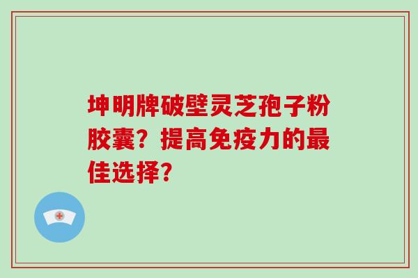 坤明牌破壁灵芝孢子粉胶囊?提高免疫力的佳选择? 坤明牌破壁灵芝孢子粉胶囊?提高免疫力的佳选择?
