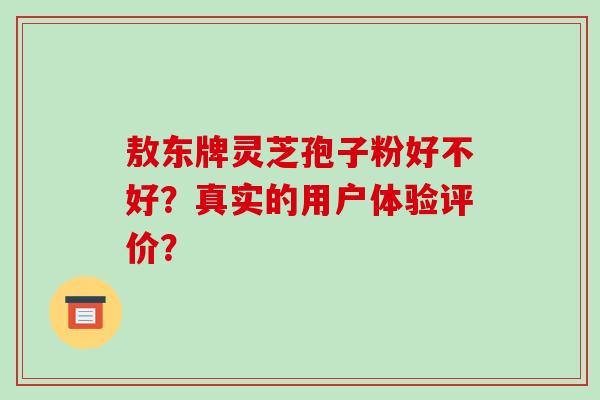 敖东牌灵芝孢子粉好不好?真实的用户体验评价? 敖东牌灵芝孢子粉好不好?真实的用户体验评价?
