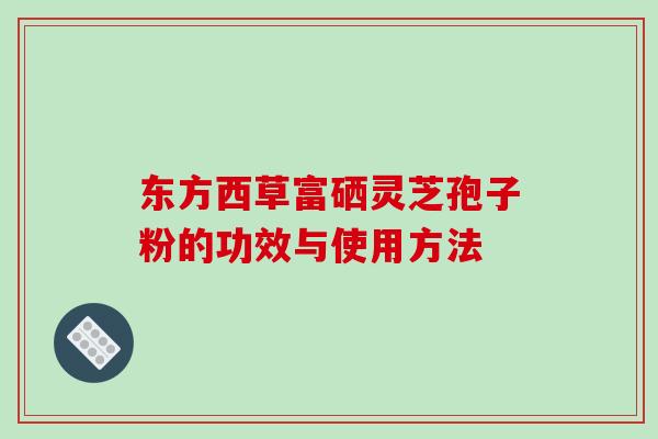 东方西草富硒灵芝孢子粉的功效与使用方法 东方西草富硒灵芝孢子粉的功效与使用方法