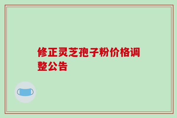 修正灵芝孢子粉价格调整公告 修正灵芝孢子粉价格调整公告
