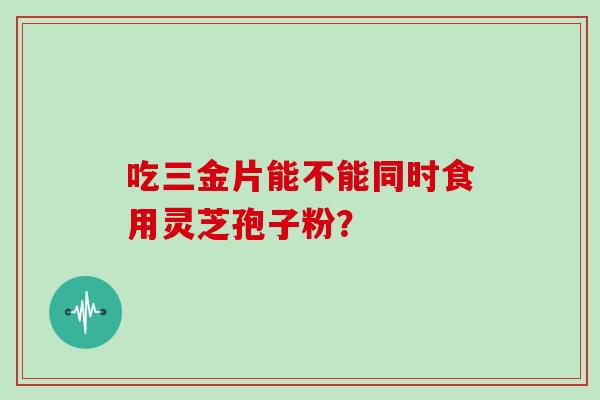 吃三金片能不能同时食用灵芝孢子粉? 吃三金片能不能同时食用灵芝孢子粉?