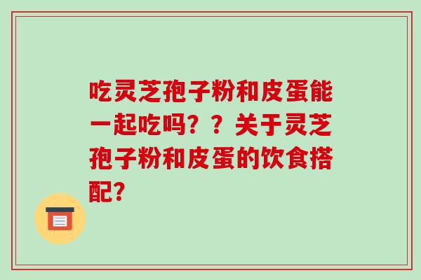 吃灵芝孢子粉和皮蛋能一起吃吗??关于灵芝孢子粉和皮蛋的饮食搭配? 吃灵芝孢子粉和皮蛋能一起吃吗??关于灵芝孢子粉和皮蛋的饮食搭配?