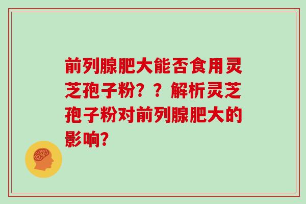 前列腺肥大能否食用灵芝孢子粉??解析灵芝孢子粉对前列腺肥大的影响? 前列腺肥大能否食用灵芝孢子粉??解析灵芝孢子粉对前列腺肥大的影响?