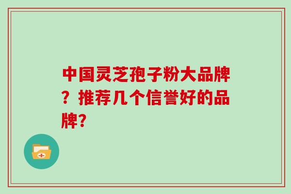 中国灵芝孢子粉大品牌?推荐几个信誉好的品牌? 中国灵芝孢子粉大品牌?推荐几个信誉好的品牌?