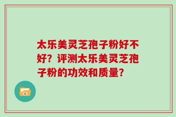太乐美灵芝孢子粉好不好?评测太乐美灵芝孢子粉的功效和质量? 太乐美灵芝孢子粉好不好?评测太乐美灵芝孢子粉的功效和质量?