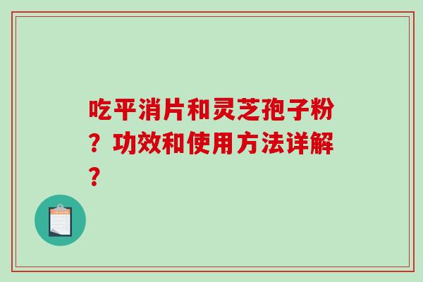 吃平消片和灵芝孢子粉?功效和使用方法详解? 吃平消片和灵芝孢子粉?功效和使用方法详解?