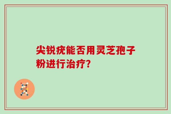 尖锐疣能否用灵芝孢子粉进行? 尖锐疣能否用灵芝孢子粉进行?