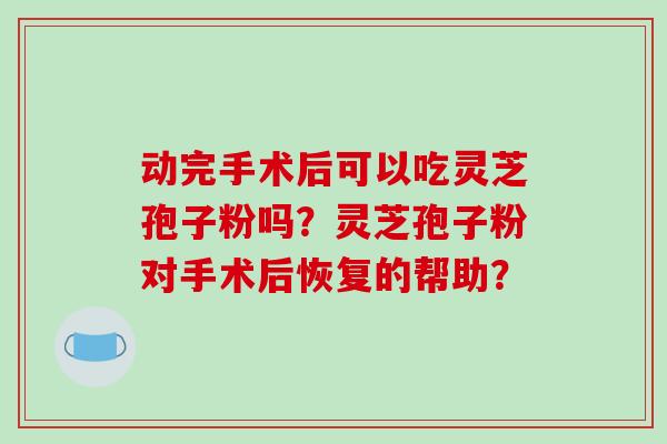 动完手术后可以吃灵芝孢子粉吗?灵芝孢子粉对手术后恢复的帮助? 动完手术后可以吃灵芝孢子粉吗?灵芝孢子粉对手术后恢复的帮助?
