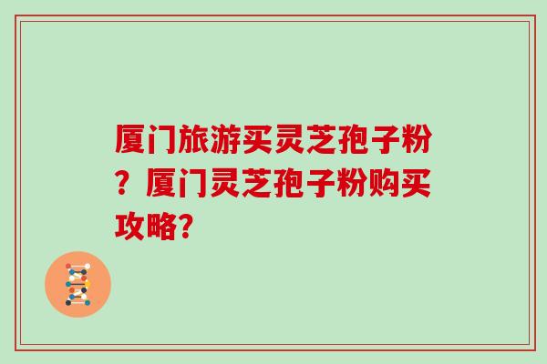 厦门旅游买灵芝孢子粉？厦门灵芝孢子粉购买攻略？