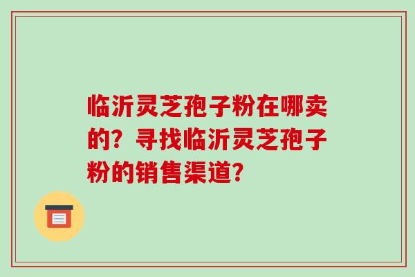 临沂灵芝孢子粉在哪卖的?寻找临沂灵芝孢子粉的销售渠道? 临沂灵芝孢子粉在哪卖的?寻找临沂灵芝孢子粉的销售渠道?