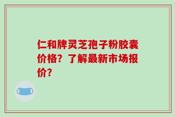 仁和牌灵芝孢子粉胶囊价格？了解新市场报价？