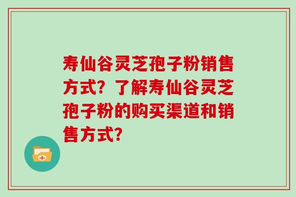 寿仙谷灵芝孢子粉销售方式?了解寿仙谷灵芝孢子粉的购买渠道和销售方式? 寿仙谷灵芝孢子粉销售方式?了解寿仙谷灵芝孢子粉的购买渠道和销售方式?