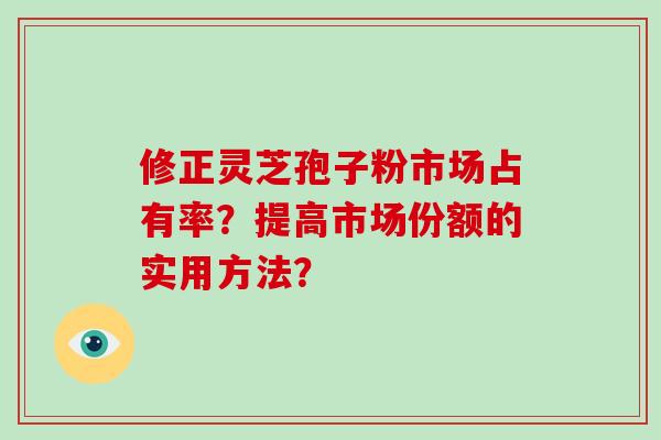 修正灵芝孢子粉市场占有率?提高市场份额的实用方法? 修正灵芝孢子粉市场占有率?提高市场份额的实用方法?