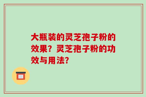 大瓶装的灵芝孢子粉的效果?灵芝孢子粉的功效与用法? 大瓶装的灵芝孢子粉的效果?灵芝孢子粉的功效与用法?