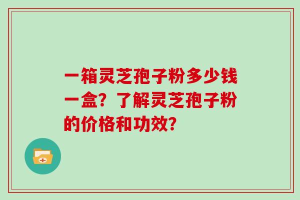 一箱灵芝孢子粉多少钱一盒?了解灵芝孢子粉的价格和功效? 一箱灵芝孢子粉多少钱一盒?了解灵芝孢子粉的价格和功效?