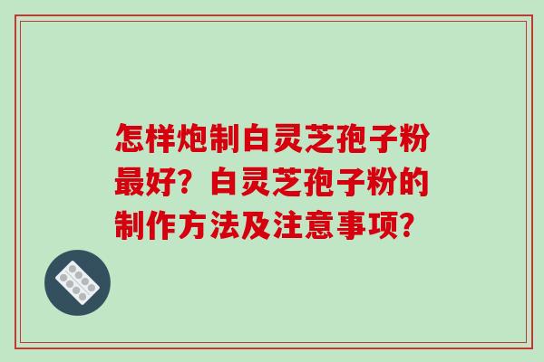 怎样炮制白灵芝孢子粉好?白灵芝孢子粉的制作方法及注意事项? 怎样炮制白灵芝孢子粉好?白灵芝孢子粉的制作方法及注意事项?