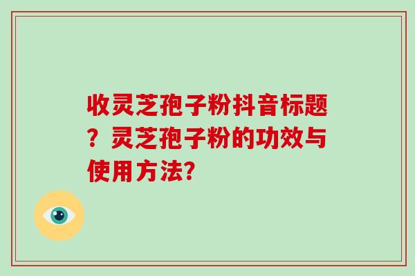 收灵芝孢子粉抖音标题?灵芝孢子粉的功效与使用方法? 收灵芝孢子粉抖音标题?灵芝孢子粉的功效与使用方法?