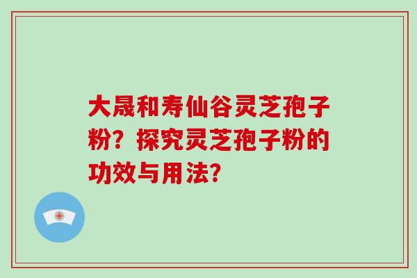 大晟和寿仙谷灵芝孢子粉?探究灵芝孢子粉的功效与用法? 大晟和寿仙谷灵芝孢子粉?探究灵芝孢子粉的功效与用法?