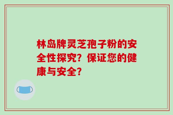 林岛牌灵芝孢子粉的安全性探究?保证您的健康与安全? 林岛牌灵芝孢子粉的安全性探究?保证您的健康与安全?