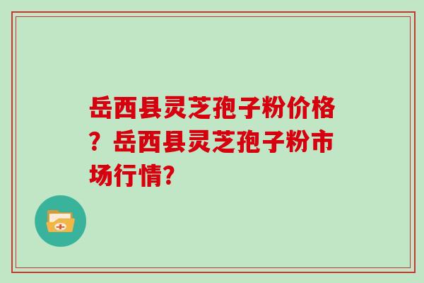 岳西县灵芝孢子粉价格?岳西县灵芝孢子粉市场行情? 岳西县灵芝孢子粉价格?岳西县灵芝孢子粉市场行情?