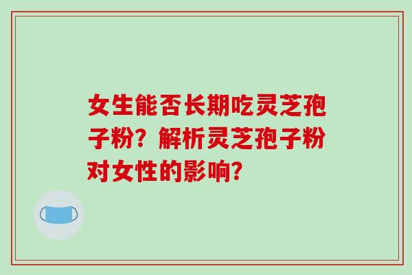 女生能否长期吃灵芝孢子粉?解析灵芝孢子粉对女性的影响? 女生能否长期吃灵芝孢子粉?解析灵芝孢子粉对女性的影响?