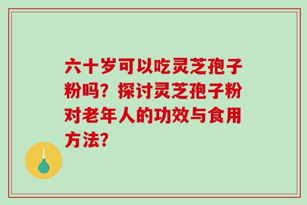 六十岁可以吃灵芝孢子粉吗?探讨灵芝孢子粉对老年人的功效与食用方法? 六十岁可以吃灵芝孢子粉吗?探讨灵芝孢子粉对老年人的功效与食用方法?