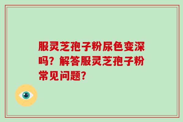 服灵芝孢子粉尿色变深吗？解答服灵芝孢子粉常见问题？