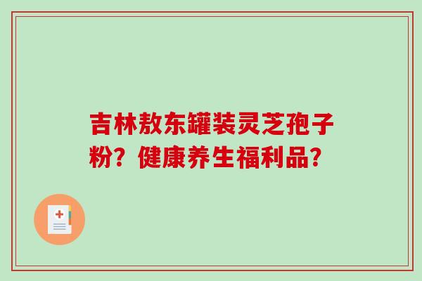 吉林敖东罐装灵芝孢子粉?健康养生福利品? 吉林敖东罐装灵芝孢子粉?健康养生福利品?