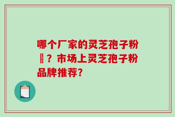 哪个厂家的灵芝孢子粉貭?市场上灵芝孢子粉品牌推荐? 哪个厂家的灵芝孢子粉貭?市场上灵芝孢子粉品牌推荐?